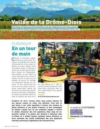 DOSSIER 26, VOILÀ L’ÉTÉ !
16 JUILLET/SEPTEMBRE 2018
Entre Vercors et Provence, une entaille profonde et verte, des villages perchés, des trésors culinaires,
de la lavande, des plantes aromatiques et une activité artistique et culturelle foisonnante. Etonnez-vous !
Vallée de la Drôme-Diois
CLIOUSCLAT
En un tour
de main
Classée à l’inventaire supplé-
mentaire du patrimoine his-
torique, la Fabrique de poteries
à Cliousclat est un lieu à part, en
dehors du temps. Espace vivant
de tradition locale, la Fabrique a
repris son activité après d’impor-
tants travaux de réhabilitation.
Site protégé, on aime ﬂâner au
milieu des bassins qui servent à
délaver la terre ou dans la cour
équipée de barres de séchage
sur lesquelles reposent les po-
teries. Le four monumental qui
sert à cuire les pièces nous sur-
prend, quand dans l’atelier, les
tourneurs s’activent pour donner
forme à cette argile si spéciﬁque.
A l’ombre des grands arbres ou
dans la fraîcheur des vieux murs
de cette bâtisse de 1 350 m2
,
prenez le temps de découvrir des
savoir-faire ancestraux dans un
lieu emblématique de la poterie
vernissée.
+ D’INFOS
04 75 43 60 39 poteriedecliou.com
jusqu’au16SEPTEMBRE
DANY JUNG
EXPOSITION
Cliousclat / La Fabrique
Sculpteur de terre reconnu, Dany Jung conçoit chacune de
ses œuvres comme un conte, une partition. C’est tout ce
que donne à voir cette exposition à travers une centaine de
pièces utilitaires et une dizaine d’œuvres, le tout accompagné
de dessins croqués lors de ses nombreux voyages à travers
le monde. Amoureux des arts populaires, Dany Jung est au-
jourd’hui installé à la poterie des Auzières à Solérieux dans
la Drôme où il produit toujours quelques pièces utilitaires en
terre vernissée aux motifs traditionnels des arts populaires
alsaciens, provençaux, maghrebins et de l’ancienne Perse.
 