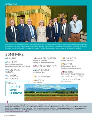 PATRIMOINE
Inauguration de la restauration de la cour Renaissance et du cabinet d’écriture de la marquise de Sévigné au château de
Grignan le 22 mai, en présence de Marie-Pierre Mouton, présidente du Conseil départemental de la Drôme, de Fabien
Limonta, vice-président à la culture et de Laurent Lanfray, vice-président au tourisme, à l’économie et l’emploi.
4 EN BREF
6 COLLÈGES
Des collégiens repensent
l’aménagement de leur cadre de vie
7 PLEIN CADRE
Top Dép’Art
8 LA DRÔME,
ON EN PARLE
9 DOSSIER
20 LA VIE DES CANTONS
Canton de Valence 4
Canton de Nyons et Baronnies
22 BRÈVES DE CANTONS
24 EXPRESSIONS
POLITIQUES
25 RENDEZ-VOUS
26 AGENDA
Sport & loisirs
28 RENCONTRE
Vincent GOETHALS
29 AGENDA
Châteaux de la Drôme
Médiathèque départementale
30 HISTOIRE
Le testament d’un grand seigneur
au temps des guerres de Religion
31 CROC’ LA DRÔME
Fruit du soleil
aEDITÉ PAR LE CONSEIL DÉPARTEMENTAL DE LA DRÔME Direction de la communication 04 75 79 26 23
Directeur de publication Marie-Pierre Mouton Rédaction en chef Corinne Martinez Rédaction Chrystel Bresson, Isabelle Carra Photo de couverture
Lionel Pascale Photos Claire Matras, Francis Rey, Lionel Pascale, Cyril Crespeau, AdobeStock Conception graphique Christel Cros Impression IMAYE
Distribution La Poste/Médiaposte Tirage 248 580 exemplaires Dépôt légal à parution ISSN : 2552-1489 Annonce manifestations ladrome.fr
Produit imprimé sur papier 100 % recyclé.
2 JUILLET/SEPTEMBRE 2018
SOMMAIRE
CET ÉTÉ,
vivez
la Drôme
 
