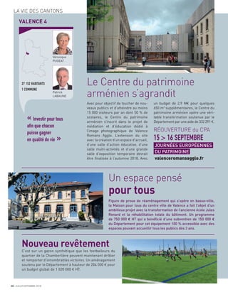 20 JUILLET/SEPTEMBRE 2018
LA VIE DES CANTONS
VALENCE 4
27 152 HABITANTS
1 COMMUNE
Véronique
PUGEAT
Patrick
LABAUNE
« Investir pour tous
afin que chacun
puisse gagner
en qualité de vie »
Avec pour objectif de toucher de nou-
veaux publics et d’atteindre au moins
15 000 visiteurs par an dont 50 % de
scolaires, le Centre du patrimoine
arménien s’inscrit dans le projet de
médiation et d’éducation dédié à
l’image photographique de Valence
Romans Agglo. L’extension du site
avec la création d’un espace d’accueil,
d’une salle d’action éducative, d’une
salle multi-activités et d’une grande
salle d’exposition temporaire devrait
être ﬁnalisée à l’automne 2018. Avec
un budget de 2,9 M€ pour quelques
650 m2
supplémentaires, le Centre du
patrimoine arménien opère une véri-
table transformation soutenue par le
Département par une aide de 332 291 €.
Le Centre du patrimoine
arménien s’agrandit
Un espace pensé
pour tous
RÉOUVERTURE du CPA
15 > 16 SEPTEMBRE
JOURNÉES EUROPÉENNES
DU PATRIMOINE
valenceromansagglo.fr
Figure de proue de réaménagement qui s’opère en basse-ville,
la Maison pour tous du centre ville de Valence a fait l’objet d’un
ambitieux projet avec la transformation de l’ancienne école Jules
Renard et la réhabilitation totale du bâtiment. Un programme
de 750 000 € HT qui a bénéﬁcié d’une subvention de 150 000 €
du Département pour cet équipement 100 % accessible avec des
espaces pouvant accueillir tous les publics dès 3 ans.
C’est sur un gazon synthétique que les footballeurs du
quartier de la Chamberlière peuvent maintenant dribler
et remporter d’innombrables victoires. Un aménagement
soutenu par le Département à hauteur de 204 000 € pour
un budget global de 1 020 000 € HT.
Nouveau revêtement
 