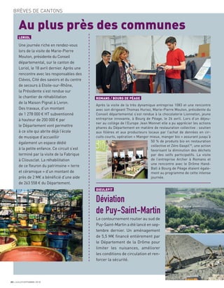 22 JUILLET/SEPTEMBRE 2018
BRÈVES DE CANTONS
DIEULEFIT
Déviation
de Puy-Saint-Martin
Le contournement routier au sud de
Puy-Saint-Martin a été lancé en sep-
tembre dernier. Un aménagement
de 5,5 M€ ﬁnancé entièrement par
le Département de la Drôme pour
limiter les nuisances, améliorer
les conditions de circulation et ren-
forcer la sécurité.
a
a
a
a
a
a
a
a
a
a
a
a
a
a
a
a
a
a
a
a
a
a
a
a
a
a
a
a
a
a
a
a
a
a
a
a
a
a
a
a
a
a
a
a
a
a
a
a
a
a
a
a
a
a
a
a
a
a
a
a
a
a
a
a
a
a
a
a
a
a
a
a
a
a
a
a
ROMANS / BOURG DE PÉAGE
Après la visite de la très dynamique entreprise 1083 et une rencontre
avec son dirigeant Thomas Huriez, Marie-Pierre Mouton, présidente du
Conseil départemental s’est rendue à la chocolaterie Lionneton, jeune
entreprise innovante, à Bourg de Péage, le 26 avril. Lors d’un déjeu-
ner au collège de l’Europe Jean Monnet elle a pu apprécier les actions
phares du Département en matière de restauration collective : soutien
aux ﬁlières et aux producteurs locaux par l’achat de denrées en cir-
cuits courts, opération « Manger mieux, manger bio » assurant jusqu’à
50 % de produits bio en restauration
collective et Zéro Gaspil’®
, une action
favorisant la diminution des déchets
par des selfs participatifs. La visite
de l’entreprise Archer à Romans et
une rencontre avec le Drôme Hand-
Ball à Bourg de Péage étaient égale-
ment au programme de cette intense
journée.
LORIOL
Une journée riche en rendez-vous
lors de la visite de Marie-Pierre
Mouton, présidente du Conseil
départemental, sur le canton de
Loriol, le 18 avril dernier. Après une
rencontre avec les responsables des
Clévos, Cité des savoirs et du centre
de secours à Etoile-sur-Rhône,
la Présidente s’est rendue sur
le chantier de réhabilitation
de la Maison Pignal à Livron.
Des travaux, d’un montant
de 1 278 000 € HT subventionné
à hauteur de 200 000 € par
le Département vont permettre
à ce site qui abrite déjà l’école
de musique d’accueillir
également un espace dédié
à la petite enfance. Ce circuit s’est
terminé par la visite de la Fabrique
à Cliousclat. La réhabilitation
de ce ﬂeuron du patrimoine « terre
et céramique » d’un montant de
près de 2 M€ a bénéﬁcié d’une aide
de 263 558 € du Département.
Au plus près des communes
 