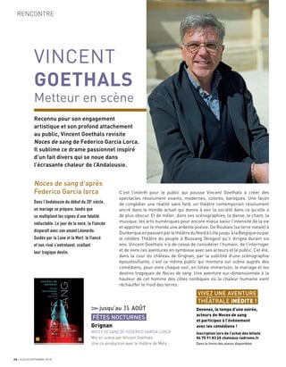 RENCONTRE
28 JUILLET/SEPTEMBRE 2018
VINCENT
GOETHALS
Metteur en scène
Reconnu pour son engagement
artistique et son profond attachement
au public, Vincent Goethals revisite
Noces de sang de Federico Garcia Lorca.
Il sublime ce drame passionnel inspiré
d’un fait divers qui se noue dans
l’écrasante chaleur de l’Andalousie.
C’est l’intérêt pour le public qui pousse Vincent Goethals à créer des
spectacles résolument vivants, modernes, colorés, baroques. Une façon
de congédier une réalité sans fard, un théâtre contemporain résolument
ancré dans le monde actuel qui donne à voir la société dans ce qu’elle a
de plus obscur. Et de mêler, dans ses scénographies, la danse, le chant, la
musique, les arts numériques pour encore mieux saisir l’intensité de la vie
et apporter sur le monde une ardente poésie. De Roubaix (sa terre natale) à
DunkerqueenpassantparlethéâtreduNordàLillejusqu’àlaBelgiqueoupar
le célèbre Théâtre du peuple à Bussang (Vosges) qu’il dirigea durant six
ans, Vincent Goethals n’a de cesse de considérer l’humain, de l’interroger
et de vivre ces aventures en symbiose avec ses acteurs et le public. Cet été,
dans la cour du château de Grignan, par la subtilité d’une scénographie
époustouﬂante, c’est ce même public qui montera sur scène auprès des
comédiens, pour vivre chaque soir, en totale immersion, le mariage et les
destins tragiques de Noces de sang. Une aventure sur-dimensionnée à la
hauteur de cet homme des côtes nordiques où la chaleur humaine vient
réchauffer le froid des terres.
jusqu’au 25 AOÛT
FÊTES NOCTURNES
Grignan
NOCES DE SANG DE FEDERICO GARCIA LORCA
Mis en scène par Vincent Goethals
Une co-production avec le théâtre de Metz
Noces de sang d’après
Federico Garcia lorca
Dans l’Andalousie du début du 20e
siècle,
un mariage se prépare, tandis que
se multiplient les signes d’une fatalité
inéluctable. Le jour de la noce, la Fiancée
disparaît avec son amant Léonardo.
Guidés par la Lune et la Mort, le Fiancé
et son rival s’entretuent, scellant
leur tragique destin.
VIVEZ UNE AVENTURE
THÉÂTRALE INÉDITE !
Devenez, le temps d’une soirée,
acteurs de Noces de sang
et participez à l’événement
avec les comédiens !
Inscription lors de l’achat des billets
04 75 91 83 65 chateaux-ladrome.fr
Dans la limite des places disponibles
 