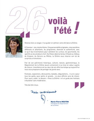 JUILLET/SEPTEMBRE 2018 3
voilà
l’été!
Retenez bien ce slogan. Il va guider et rythmer votre été dans la Drôme.
A l’honneur : nos cinq territoires. Cinq personnalités originales, cinq caractères
différents et attachants. Au programme, diversité et authenticité, avec
ce qu’il faut d’animations pour satisfaire les curieux, les gourmands, les
sportifs ou les amateurs d’art. Du Palais idéal du facteur Cheval au château
de Grignan, du Vercors au Rhône, la Drôme vous réserve son lot de
surprises et émotions.
Fier de son patrimoine historique, culturel, naturel, gastronomique, le
Département de la Drôme œuvre activement à sa mise en valeur auprès
de chacun. L’excellence est au cœur de son offre touristique qu’aujourd’hui
nous vous proposons de partager de grand cœur.
Festivals, expositions, découvertes, balades, dégustations… il y en a pour
tous les goûts, pour petits et grands… Le plus difﬁcile sera de choisir.
Pour vous y aider, le dossier « Vivez la Drôme » et un guide des festivals
à feuilleter sans modération.
Très bel été à tous.
Marie-Pierre MOUTON
Présidente du Département
de la Drôme
“
 