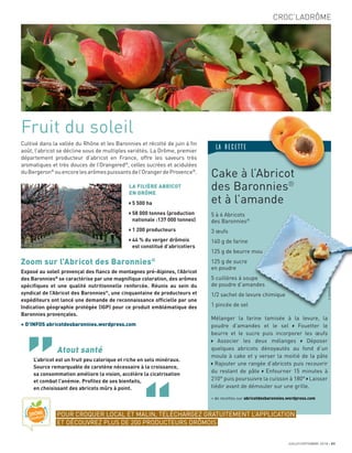 Cultivé dans la vallée du Rhône et les Baronnies et récolté de juin à ﬁn
août, l’abricot se décline sous de multiples variétés. La Drôme, premier
département producteur d’abricot en France, offre les saveurs très
aromatiques et très douces de l’Orangered®
, celles sucrées et acidulées
duBergeron®
ouencorelesarômespuissantsdel’OrangerdeProvence®
.
Fruit du soleil
LA FILIÈRE ABRICOT
EN DRÔME
5 500 ha
58 000 tonnes (production
nationale :137 000 tonnes)
1 200 producteurs
44 % du verger drômois
est constitué d’abricotiers
Atout santé
L’abricot est un fruit peu calorique et riche en sels minéraux.
Source remarquable de carotène nécessaire à la croissance,
sa consommation améliore la vision, accélère la cicatrisation
et combat l’anémie. Proﬁtez de ses bienfaits,
en choisissant des abricots mûrs à point.
Zoom sur l’Abricot des Baronnies®
Exposé au soleil provençal des ﬂancs de montagnes pré-Alpines, l’Abricot
des Baronnies®
se caractérise par une magniﬁque coloration, des arômes
spéciﬁques et une qualité nutritionnelle renforcée. Réunis au sein du
syndicat de l’Abricot des Baronnies®
, une cinquantaine de producteurs et
expéditeurs ont lancé une demande de reconnaissance ofﬁcielle par une
Indication géographie protégée (IGP) pour ce produit emblématique des
Baronnies provençales.
+ D’INFOS abricotdesbaronnies.wordpress.com
CROC’LADRÔME
JUILLET/SEPTEMBRE 2018 31
Cake à l’Abricot
des Baronnies®
et à l’amande
5 à 6 Abricots
des Baronnies®
3 œufs
140 g de farine
125 g de beurre mou
125 g de sucre
en poudre
5 cuillères à soupe
de poudre d’amandes
1/2 sachet de levure chimique
1 pincée de sel
Mélanger la farine tamisée à la levure, la
poudre d’amandes et le sel Fouetter le
beurre et le sucre puis incorporer les œufs
Associer les deux mélanges Déposer
quelques abricots dénoyautés au fond d’un
moule à cake et y verser la moitié de la pâte
Rajouter une rangée d’abricots puis recouvrir
du restant de pâte Enfourner 15 minutes à
210° puis poursuivre la cuisson à 180° Laisser
tiédir avant de démouler sur une grille.
+ de recettes sur abricotdesbaronnies.wordpress.com
C.DUFOUR
LA RECETTE
Cake à l’Abricot
POUR CROQUER LOCAL ET MALIN, TÉLÉCHARGEZ GRATUITEMENT L’APPLICATION
ET DÉCOUVREZ PLUS DE 200 PRODUCTEURS DRÔMOIS
 