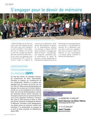 4 JUILLET/SEPTEMBRE 2018
EN BREF
S’engager pour le devoir de mémoire
« Notre héritage est là entre vos
mains, dans votre réflexion et dans
votre cœur, dans votre intelligence
et votre sensibilité. Il vous appar-
tient que la vigilance ne soit pas
un vain mot, un appel qui résonne
dans des consciences endormies ».
A eux seuls, ces quelques mots
de Simone Veil (1927 – 2017) ré-
sument l’esprit et l’objectif du
concours de la Résistance. Cette
année, 309 collégiens et lycéens
de 14 établissements drômois
ont participé à l’édition 2017/18
autour du thème « S’engager pour
libérer la France ». Une participa-
tion citoyenne, essentielle pour
la transmission du devoir de
mémoire, comme souligné par la
Présidente du Département de la
Drôme dans son message adressé
aux lauréats : « En participant au
concours de la Résistance vous
vous êtes, à votre tour, engagés à
faire vivre ce souvenir. Nous vous
félicitons et vous encourageons
à ne jamais laisser s’éteindre la
flamme de la Résistance ».
OBSERVATOIRE
PHOTOGRAPHIQUE
DU PAYSAGE (OPP)
Au long des années, les paysages évoluent,
les transformant de façon imperceptible.
Constater et analyser les conséquences de
ces changements, réﬂéchir à la gestion des
paysages avec les acteurs de terrain est l’un
des rôles de l’Observatoire photographique du
paysage mis en place par le Conseil départe-
mental sur le site exceptionnel de la forêt de
Saoû. Une série de 40 photographies, réalisée
par Guillaume Bonnel montre l’évolution de
cet espace classé et de son synclinal perché au
cours d’une exposition itinérante à retrouver
dès juillet à Saint-Sauveur-en-Diois et Saoû
puis durant l’automne à la Bégude-de-Mazenc
et Malissard. Véritables outils pédagogiques,
ces photos prises sur plusieurs années vont
contribuer à la préservation du paysage de
la forêt de Saoû, propriété du Département
depuis 2003.
Remise des prix du concours départemental de la Résistance, le mercredi 16 mai 2018.
EXPOSITION
SAOÛ, LA FORÊT, LES PAYSAGES
ET LE PHOTOGRAPHE
JUSQU’AU 14JUILLET
Saint-Sauveur-en-Diois / Mairie
OT de Saillans 04 75 21 51 05
17 23JUILLET
Saoû / Temple
Mairie 04 75 76 00 43
 