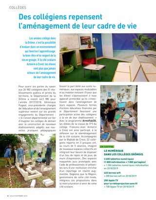 6 JUILLET/SEPTEMBRE 2018
COLLÈGES
Des collégiens repensent
l’aménagement de leur cadre de vie
Les années collège dans
la Drôme, c’est la possibilité
d’évoluer dans un environnement
qui favorise l’apprentissage,
le bien-être et le respect de la
vie en groupe. A la cité scolaire
Armorin à Crest, les élèves
sont plus que jamais
acteurs de l’aménagement
de leur cadre de vie.
faisant la part belle aux outils nu-
mériques, aux espaces modulables
et au mobilier innovant. Et pour que
les élèves s’épanouissent il nous
apparaît primordial qu’ils s’inves-
tissent dans l’aménagement de
leurs espaces. Plusieurs formes
d’actions éducatives financées par
le Département favorisent une
participation active des collégiens
à la vie de leur établissement. »
Avec le programme ArmoFab3D,
les élèves de la classe de 5°3 du
collège François-Jean Armorin
à Crest ont ainsi participé, à la
réﬂexion sur le réaménagement
de la cité scolaire. Accompagnés
par le 8fablab de Crest, 22 collé-
giens répartis en 3 groupes ont,
au cours de 5 séances, imaginé
de nouveaux espaces collectifs en
intégrant leur besoin de disposer
d’un lieu de repos et de jeux, de
murs d’expression...Des espaces
maquettés puis prototypés avec
l’aide de professionnels et présen-
tés lors d’une restitution enrichie
d’un reportage en réalité aug-
mentée. Gageons que la Région,
gestionnaire de cette cité mixte,
intégrera ces propositions dans
la restructuration à venir de cette
cité scolaire.
Pour ouvrir les portes du savoir
aux 24 982 collégiens des 51 éta-
blissements publics et privés du
territoire, le Département de la
Drôme a investi 46,5 M€ pour
l’année 2017/2018. Véronique
Pugeat, vice-présidente chargée
de l’éducation et de l’enseignement
supérieur revient sur les grands
engagements du Département :
« le Conseil départemental est fier
d’imaginer les collèges de demain
avec la construction de nouveaux
établissements adaptés aux nou-
velles pratiques pédagogiques
EN CHIFFRE
LE NUMÉRIQUE
DANS LES COLLÈGES DRÔMOIS
3 600 tablettes numériques
(1 800 individuelles + 1 800 partagées)
+ 1 200 tablettes numériques individuelles
en 2018/2019
460 bornes wiﬁ
+ 200 bornes wiﬁ en 2018/2019
200 Apple TV
pour la vidéoprojection sans ﬁl
+ 100 Apple TV en 2018/2019
 