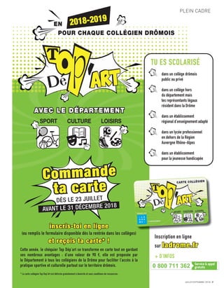 AVEC LE DÉPARTEMENTAVEC LE DÉPARTEMENT
SPORT CULTURE LOISIRS
EN
POUR CHAQUE COLLÉGIEN DRÔMOIS
2018-2019
JUILLET/SEPTEMBRE 2018 7
PLEIN CADRE
TU ES SCOLARISÉ
dans un collège drômois
public ou privé
dans un collège hors
du département mais
tes représentants légaux
résident dans la Drôme
dans un établissement
régional d’enseignement adapté
dans un lycée professionnel
en dehors de la Région
Auvergne Rhône-Alpes
dans un établissement
pour la jeunesse handicapée
Commande
ta carte
DÈS LE 23 JUILLET
AVANT LE 31 DÉCEMBRE 2018
inscris-toi en ligne
(ou remplis le formulaire disponible dès la rentrée dans les collèges)
et reçois ta carte* !
Cette année, le chéquier Top Dép’art se transforme en carte tout en gardant
ses nombreux avantages : d’une valeur de 90 €, elle est proposée par
le Département à tous les collégiens de la Drôme pour faciliter l’accès à la
pratique sportive et culturelle partout sur le territoire drômois.
* La carte collégien Top Dep’Art est délivrée gratuitement à domicile et sans conditions de ressources.
Inscription en ligne
sur ladrome.fr
+ D’INFOS
0 800 711 362
 