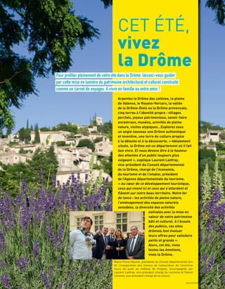 CET ÉTÉ,
vivez
la Drôme
Pour profiter pleinement de votre été dans la Drôme, laissez-vous guider
par cette mise en lumière du patrimoine architectural et culturel construite
comme un carnet de voyages. A vivre en famille ou entre amis !
Arpentez la Drôme des collines, la plaine
de Valence, le Royans-Vercors, la vallée
de la Drôme-Diois ou la Drôme provençale,
cinq terres à l’identité propre : villages
perchés, joyaux patrimoniaux, savoir-faire
ancestraux, musées, activités de pleine
nature, visites atypiques…Explorez sous
un angle nouveau une Drôme authentique
et inventive, une terre de culture propice
à la détente et à la découverte. « Idéalement
située, la Drôme est un département où il fait
bon vivre. Et nous devons être à la hauteur
des attentes d’un public toujours plus
exigeant », explique Laurent Lanfray,
vice-président du Conseil départemental
de la Drôme, chargé de l’économie,
du tourisme et de l’emploi, président
de l’Agence départementale du tourisme.
« Au cœur de ce développement touristique,
ceux qui vivent ici et ceux qui s’attardent et
ﬂânent sur notre beau territoire. Notre fer
de lance : les activités de pleine nature,
l’aménagement des espaces naturels
sensibles, la diversité des activités
estivales avec la mise en
valeur de notre patrimoine
bâti et culturel. A l’écoute
des publics, ces sites
drômois font évoluer
leurs offres pour satisfaire
petits et grands ».
Alors, cet été, vivez
toutes les émotions,
vivez la Drôme.
Marie-Pierre Mouton, présidente du Conseil départemental lors
de l’inauguration des travaux de restauration de l’ancienne
cours du puits au château de Grignan, accompagnée par
Laurent Lanfray, vice-président chargé du tourisme et Fabien
Limonta, vice-président chargé de la culture.
L.PASCALE
JUILLET/SEPTEMBRE 2018 9
 