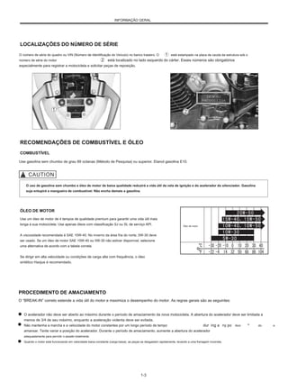 INFORMAÇÃO GERAL
LOCALIZAÇÕES DO NÚMERO DE SÉRIE
O número de série do quadro ou VIN (Número de Identificação do Veículo) no banco traseiro. O
número de série do motor está localizado no lado esquerdo do cárter. Esses números são obrigatórios
especialmente para registrar a motocicleta e solicitar peças de reposição.
está estampado na placa da cauda da estrutura sob o
RECOMENDAÇÕES DE COMBUSTÍVEL E ÓLEO
COMBUSTÍVEL
Use gasolina sem chumbo de grau 89 octanas (Método de Pesquisa) ou superior. Etanol gasolina E10.
O uso de gasolina sem chumbo e óleo de motor de baixa qualidade reduzirá a vida útil da vela de ignição e do acelerador do silenciador. Gasolina
suja entupirá a mangueira de combustível. Não encha demais a gasolina.
ÓLEO DE MOTOR
Use um óleo de motor de 4 tempos de qualidade premium para garantir uma vida útil mais
longa à sua motocicleta. Use apenas óleos com classificação SJ ou SL de serviço API.
A viscosidade recomendada é SAE 10W-40. No inverno da área fria do norte, 5W-30 deve
ser usado. Se um óleo de motor SAE 10W-40 ou 5W-30 não estiver disponível, selecione
uma alternativa de acordo com a tabela correta.
Se dirigir em alta velocidade ou condições de carga alta com frequência, o óleo
sintético Haojue é recomendado.
Óleo de motor
PROCEDIMENTO DE AMACIAMENTO
O “BREAK-IN” correto estende a vida útil do motor e maximiza o desempenho do motor. As regras gerais são as seguintes:
O acelerador não deve ser aberto ao máximo durante o período de amaciamento da nova motocicleta. A abertura do acelerador deve ser limitada a
menos de 3/4 de seu máximo, enquanto a aceleração violenta deve ser evitada.
Não mantenha a marcha e a velocidade do motor constantes por um longo período de tempo S dur E
ing a R
ny po V º
amansar. Tente variar a posição do acelerador. Durante o período de amaciamento, aumente a abertura do acelerador
adequadamente para permitir o assalto totalmente.
Quando o motor está funcionando em velocidade baixa constante (carga baixa), as peças se desgastam rapidamente, levando a uma frenagem incorreta.
rtion Eudo Ce INF
1-3
 