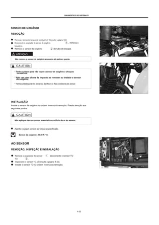 DIAGNÓSTICO DO SISTEMA FI
SENSOR DE OXIGÊNIO
REMOÇÃO
Remova a tampa do tanque de combustível. (Consulte a página 6-2)
Desconecte o acoplador do sensor de oxigênio , remova o
braçadeira.
Remova o sensor de oxigênio do tubo de escape.
ATENÇÃO
Não remova o sensor de oxigênio enquanto ele estiver quente.
* Tenha cuidado para não expor o sensor de oxigênio a choques
excessivos.
* Não use uma chave de impacto ao remover ou instalar o sensor
de oxigênio.
* Tenha cuidado para não torcer ou danificar os fios condutores do sensor.
INSTALAÇÃO
Instale o sensor de oxigênio na ordem inversa da remoção. Preste atenção aos
seguintes pontos:
Não aplique óleo ou outros materiais no orifício de ar do sensor.
Aperte o xygen sensor ao torque especificado.
Sensor de oxigênio: 20-30 N • m
AO SENSOR
REMOÇÃO, INSPEÇÃO E INSTALAÇÃO
Remova o acoplador do sensor
TO .
Inspecione o sensor TO. (Consulte a página 4-32)
Instale o sensor TO na ordem inversa da remoção.
, desconecte o sensor TO
4-53
 