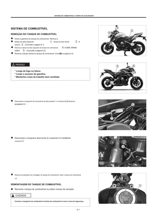 SISTEMA DE COMBUSTÍVEL E CORPO DE ACELERADOR
SISTEMA DE COMBUSTÍVEL
REMOÇÃO DO TANQUE DE COMBUSTÍVEL
Drene a gasolina do tanque de combustível. Remova a
tampa do lado esquerdo , tampa do lado direito
assento . (Consulte a página 6-1)
Remova a tampa do lado esquerdo do tanque de combustível e lado direito
cobrir . (Consulte a página 6-2)
Remova a tampa central do tanque de combustível. (Consulte a página 6-3)
e
PERIGO
* Longe de fogo ou faísca.
* Limpe o excesso de gasolina.
* Mantenha a área de trabalho bem ventilada.
Desconecte a mangueira de combustível de alta pressão 7 e a bomba de combustível
acoplador 8.
Desconecte a mangueira absorvente do recipiente 9 e transborde
mangueira 10.
Remova os parafusos de montagem do tanque de combustível, retire o tanque de combustível
11
REMONTAGEM DO TANQUE DE COMBUSTÍVEL
Remonte o tanque de combustível na ordem inversa de remoção.
CUIDADO
Conecte a mangueira de combustível à bomba de combustível e trave a trava de segurança.
5-1
 