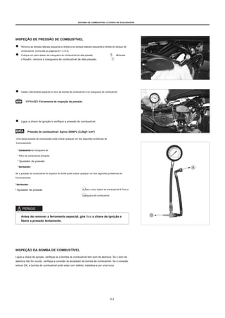 SISTEMA DE COMBUSTÍVEL E CORPO DE ACELERADOR
INSPEÇÃO DE PRESSÃO DE COMBUSTÍVEL
Remova as tampas laterais esquerda e direita e as tampas laterais esquerda e direita do tanque de
combustível. (Consulte as páginas 6-1 e 6-2)
Coloque um pano abaixo da mangueira de combustível de alta pressão , afrouxar
o fixador, remova a mangueira de combustível de alta pressão.
Instale a ferramenta especial no bico da bomba de combustível e na mangueira de combustível.
11F14-023: Ferramenta de inspeção de pressão
Ligue a chave de ignição e verifique a pressão do combustível.
Pressão de combustível: Aprox 300kPa (3,0kgf / cm²)
Uma baixa pressão de compressão pode indicar qualquer um dos seguintes problemas de
funcionamento:
* Vazamento da mangueira de
combustível
* Filtro de combustível entupido
* Ajustador de pressão
* Bomba de
combustivel
Se a pressão do combustível for superior ao limite pode indicar qualquer um dos seguintes problemas de
funcionamento:
* Bomba de
combustivel
* Ajustador de pressão A Para o bico injetor de combustível B Para a
mangueira de combustível
PERIGO
Antes de remover a ferramenta especial, gire fora a chave de ignição e
libere a pressão lentamente.
INSPEÇÃO DA BOMBA DE COMBUSTÍVEL
Ligue a chave de ignição, verifique se a bomba de combustível tem som de abertura. Se o som de
abertura não for ouvido, verifique a conexão do acoplador da bomba de combustível. Se a conexão
estiver OK, a bomba de combustível pode estar com defeito, substitua-a por uma nova.
5-2
 