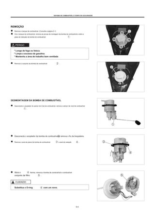 SISTEMA DE COMBUSTÍVEL E CORPO DE ACELERADOR
REMOÇÃO
Remova o tanque de combustível. (Consulte a página 5-1)
Vire o tanque de combustível, remova as porcas de montagem da bomba de combustível e retire a
placa de retenção da bomba de combustível.
PERIGO
* Longe de fogo ou faísca.
* Limpe o excesso de gasolina.
* Mantenha a área de trabalho bem ventilada
Remova o conjunto da bomba de combustível .
DESMONTAGEM DA BOMBA DE COMBUSTÍVEL
Desconecte o acoplador do sensor de nível de combustível, remova o sensor de nível de combustível
.
Desconecte o acoplador da bomba de combustível e remova o fio da braçadeira.
Remova o anel de poeira da bomba de combustível e anel de vedação .
Abra o
conjunto de filtro
fechos, remova a bomba de combustível e combustível
.
CUIDADO
Substitua o O-ring com um novo.
5-4
 