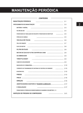 MANUTENÇÃO PERIÓDICA
CONTEÚDO
MANUTENÇÃO PERIÓDICA
PROCEDIMENTOS DE MANUTENÇÃO
BATERIA / FUSÍVEL
FILTRO DE AR
PARAFUSOS DA TUBULAÇÃO DE ESCAPE E PARAFUSOS DO MUFFLER
PORCAS DA CABEÇA
VÁLVULA DE FOLGA
VELA DE IGNIÇÃO
ÓLEO DE MOTOR
FILTRO DE ÓLEO
MOTOR DE ÓLEO DE FILTRO CENTRÍFUGA CABO
DA EMBREAGEM
THROTTLE BODY
CABO DO ACELERADOR
MANGUEIRA DE COMBUSTÍVEL
CORRENTE DE TRANSMISSÃO DO SISTEMA DE CONTROLE DE EMISSÃO
EVAPORATIVO
FREIOS
PNEUS
DIREÇÃO
AMORTECEDORES DIANTEIRO E TRASEIRO ILUMINAÇÃO
E SINALIZAÇÃO
PARAFUSOS E PORCAS DE MONTAGEM DO CHASSIS E DO MOTOR 2-18
INSPEÇÃO DE PRESSÃO DE COMPRESSÃO
2-1
2-3
2-3
2-4
2-5
2-5
2-6
2-7
2-8
2-8
2-8
2-9
2-9
2-9
2-10
2-10
2-10
2-12
2-16
2-16
2-17
2-17
2
2-21
 