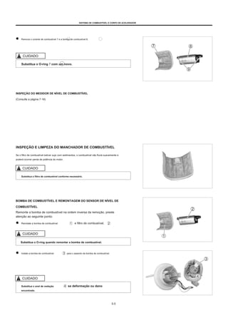 SISTEMA DE COMBUSTÍVEL E CORPO DE ACELERADOR
Remova o corante de combustível 7 e a bomba de combustível 8.
CUIDADO
Substitua o O-ring 7 com um novo.
INSPEÇÃO DO MEDIDOR DE NÍVEL DE COMBUSTÍVEL
(Consulte a página 7-16)
INSPEÇÃO E LIMPEZA DO MANCHADOR DE COMBUSTÍVEL
Se o filtro de combustível estiver sujo com sedimentos, o combustível não fluirá suavemente e
poderá ocorrer perda de potência do motor.
CUIDADO
Substitua o filtro de combustível conforme necessário.
BOMBA DE COMBUSTÍVEL E REMONTAGEM DO SENSOR DE NÍVEL DE
COMBUSTÍVEL
Remonte a bomba de combustível na ordem inversa da remoção, preste
atenção ao seguinte ponto:
Reinstale a bomba de combustível e filtro de combustível.
CUIDADO
Substitua o O-ring quando remontar a bomba de combustível.
Instale a bomba de combustível para o assento da bomba de combustível.
CUIDADO
Substitua o anel de vedação
encontrado.
se deformação ou dano
5-5
 