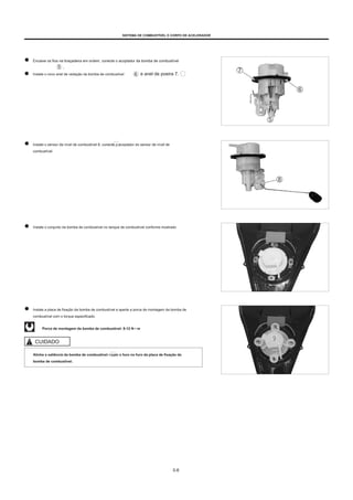 SISTEMA DE COMBUSTÍVEL E CORPO DE ACELERADOR
Encaixe os fios na braçadeira em ordem, conecte o acoplador da bomba de combustível
.
Instale o novo anel de vedação da bomba de combustível e anel de poeira 7.
Instale o sensor de nível de combustível 8, conecte o acoplador do sensor de nível de
combustível.
Instale o conjunto da bomba de combustível no tanque de combustível conforme mostrado.
Instale a placa de fixação da bomba de combustível e aperte a porca de montagem da bomba de
combustível com o torque especificado.
Porca de montagem da bomba de combustível: 8-12 N • m
CUIDADO
Alinhe a saliência da bomba de combustível 9 com o furo no furo da placa de fixação da
bomba de combustível.
5-6
 