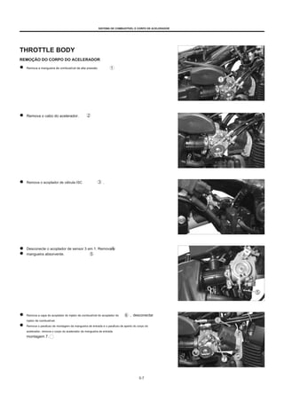SISTEMA DE COMBUSTÍVEL E CORPO DE ACELERADOR
THROTTLE BODY
REMOÇÃO DO CORPO DO ACELERADOR
Remova a mangueira de combustível de alta pressão.
Remova o cabo do acelerador.
Remova o acoplador de válvula ISC .
Desconecte o acoplador de sensor 3 em 1. Remova a
mangueira absorvente.
Remova a capa do acoplador do injetor de combustível do acoplador do
injetor de combustível.
Remova o parafuso de montagem da mangueira de entrada e o parafuso de aperto do corpo do
acelerador, remova o corpo do acelerador da mangueira de entrada
montagem 7.
, desconectar
5-7
 