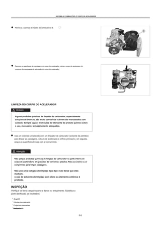 SISTEMA DE COMBUSTÍVEL E CORPO DE ACELERADOR
Remova a camisa do injetor de combustível 8.
Remova os parafusos de montagem do corpo do acelerador, retire o corpo do acelerador do
conjunto da mangueira de admissão do corpo do acelerador.
LIMPEZA DO CORPO DO ACELERADOR
PERIGO
Alguns produtos químicos de limpeza do carburador, especialmente
soluções de imersão, são muito corrosivos e devem ser manuseados com
cuidado. Sempre siga as instruções do fabricante do produto químico sobre
o uso, manuseio e armazenamento adequados.
Use um cotonete umedecido com um limpador de carburador (solvente de petróleo)
para limpar as passagens, válvula de aceleração e orifício principal e, em seguida,
seque as superfícies limpas com ar comprimido.
Atenção
Não aplique produtos químicos de limpeza do carburador na parte interna do
corpo do acelerador e em produtos de borracha e plástico. Não use arame ou ar
comprimido para limpar passagens.
Não use uma solução de limpeza tipo dip e não deixe que eles
molhem.
o uso de solvente de limpeza com cloro ou elemento cetônico é
proibido.
INSPEÇÃO
Verifique os itens a seguir quanto a danos ou entupimento. Substitua a
parte danificada, se necessário.
* Anel-O
* Válvulas de aceleração
* Purgue as mangueiras
* Mangueira de
combustível
5-8
 