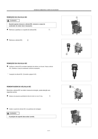 SISTEMA DE COMBUSTÍVEL E CORPO DE ACELERADOR
REMOÇÃO DA VÁLVULA ISC
CUIDADO
Quando apenas remover a válvula ISC, remover o corpo do
acelerador do motor não é necessário.
Remova o parafuso e o suporte da válvula ISC .
Remova a válvula ISC.
REMOÇÃO DA VÁLVULA ISC
Verifique a válvula ISC se existem depósitos de carbono, se houver, limpe a válvula
ISC. Substitua o corpo do acelerador conforme necessário.
* Inspeção da válvula ISC. (Consulte a página 4-43)
REMONTAGEM DA VÁLVULA ISC
Remonte a válvula ISC na ordem inversa da remoção, preste atenção aos
seguintes pontos:
Aplique uma pequena quantidade de óleo de motor no novo O-ring.
Instale o suporte da válvula ISC e os parafusos de montagem.
CUIDADO
A posição do suporte deve estar correta.
5-11
 
