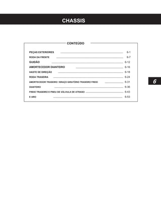 CHASSIS
CONTEÚDO
PEÇAS EXTERIORES
RODA DA FRENTE
GUIDÃO
AMORTECEDOR DIANTEIRO
HASTE DE DIREÇÃO
RODA TRASEIRA
AMORTECEDOR TRASEIRO / BRAÇO GIRATÓRIO TRASEIRO FREIO
DIANTEIRO
FREIO TRASEIRO E PNEU DE VÁLVULA DE ATRASO
E ARO
6-1
6-7
6-12
6-16
6-18
6-24
6-31
6-36
6-43
6-53
6
 