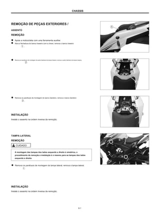 CHASSIS
REMOÇÃO DE PEÇAS EXTERIORES /
ASSENTO
REMOÇÃO
Apoie a motocicleta com uma ferramenta auxiliar.
Abra a fechadura do banco traseiro com a chave, remova o banco traseiro
.
Remova os parafusos de montagem da parte dianteira da tampa traseira, remova a parte dianteira da tampa traseira
.
Remova os parafusos de montagem do banco dianteiro, remova o banco dianteiro
.
INSTALAÇÃO
Instale o assento na ordem inversa da remoção.
TAMPA LATERAL
REMOÇÃO
CUIDADO
A montagem das tampas dos lados esquerdo e direito é simétrica, o
procedimento de remoção e instalação é o mesmo para as tampas dos lados
esquerdo e direito.
Remova os parafusos de montagem da tampa lateral, remova a tampa lateral.
INSTALAÇÃO
Instale o assento na ordem inversa da remoção.
6-1
 