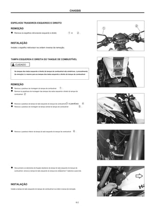 CHASSIS
ESPELHOS TRASEIROS ESQUERDO E DIREITO
REMOÇÃO
Remova os espelhos retrovisores esquerdo e direito e .
INSTALAÇÃO
Instale o espelho retrovisor na ordem inversa da remoção.
TAMPA ESQUERDA E DIREITA DO TANQUE DE COMBUSTÍVEL
CUIDADO
As tampas dos lados esquerdo e direito do tanque de combustível são simétricas, o procedimento
de remoção é o mesmo para as tampas dos lados esquerdo e direito do tanque de combustível.
REMOÇÃO
Remova o parafuso de montagem do tanque de combustível
Remova os parafusos de montagem das tampas dos lados esquerdo e direito do tanque de
combustível.
.
Remova o parafuso da tampa do lado esquerdo do tanque de combustível
Remova o parafuso de montagem da tampa central do tanque de combustível
e parafuso.
.
Remova o parafuso inferior da tampa do lado esquerdo do tanque de combustível .
Abra primeiro os elementos de fixação dianteiros da tampa do lado esquerdo do tanque de
combustível, remova a tampa do lado esquerdo do tanque de combustível 7 batendo-a para trás.
INSTALAÇÃO
Instale a tampa do lado esquerdo do tanque de combustível na ordem inversa da remoção.
6-2
 