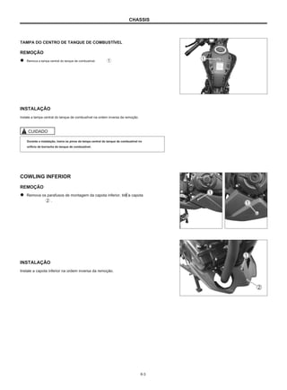 CHASSIS
TAMPA DO CENTRO DE TANQUE DE COMBUSTÍVEL
REMOÇÃO
Remova a tampa central do tanque de combustível.
INSTALAÇÃO
Instale a tampa central do tanque de combustível na ordem inversa da remoção.
CUIDADO
Durante a instalação, insira os pinos da tampa central do tanque de combustível no
orifício de borracha do tanque de combustível.
COWLING INFERIOR
REMOÇÃO
Remova os parafusos de montagem da capota inferior, tire a capota
.
INSTALAÇÃO
Instale a capota inferior na ordem inversa da remoção.
6-3
 