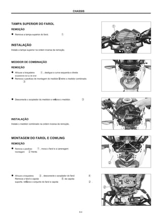 CHASSIS
TAMPA SUPERIOR DO FAROL
REMOÇÃO
Remova a tampa superior do farol.
INSTALAÇÃO
Instale a tampa superior na ordem inversa da remoção.
MEDIDOR DE COMBINAÇÃO
REMOÇÃO
Afrouxe a braçadeira
acopladores de luz de sinal.
Remova o parafuso de montagem do medidor e retire o medidor combinado.
, desligue a curva esquerda e direita
Desconecte o acoplador do medidor e remova o medidor.
INSTALAÇÃO
Instale o medidor combinado na ordem inversa da remoção.
MONTAGEM DO FAROL E COWLING
REMOÇÃO
Remova o parafuso
montagem frente.
, mova o farol e a carenagem
Afrouxe a braçadeira
Remova o farol e capota
suporte, remova o conjunto do farol e capota
, desconecte o acoplador do farol
da capota
.
6-4
 