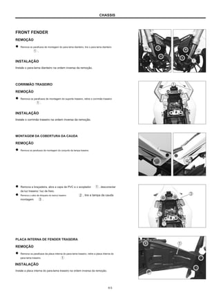 CHASSIS
FRONT FENDER
REMOÇÃO
Remova os parafusos de montagem do para-lama dianteiro, tire o para-lama dianteiro
.
INSTALAÇÃO
Instale o para-lama dianteiro na ordem inversa da remoção.
CORRIMÃO TRASEIRO
REMOÇÃO
Remova os parafusos de montagem do suporte traseiro, retire o corrimão traseiro
.
INSTALAÇÃO
Instale o corrimão traseiro na ordem inversa da remoção.
MONTAGEM DA COBERTURA DA CAUDA
REMOÇÃO
Remova os parafusos de montagem do conjunto da tampa traseira.
Remova a braçadeira, abra a capa de PVC e o acoplador
da luz traseira / luz de freio.
Remova o cabo de bloqueio do banco traseiro , tire a tampa da cauda
montagem .
, desconectar
PLACA INTERNA DE FENDER TRASEIRA
REMOÇÃO
Remova os parafusos da placa interna do para-lama traseiro, retire a placa interna do
para-lama traseiro.
INSTALAÇÃO
Instale a placa interna do para-lama traseiro na ordem inversa da remoção.
6-5
 