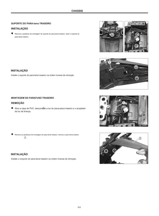 CHASSIS
SUPORTE DO PARA-lama TRASEIRO
INSTALAÇÃO
Remova o parafuso de montagem do suporte do para-lama traseiro, retire o suporte do
para-lama traseiro.
INSTALAÇÃO
Instale o suporte do para-lama traseiro na ordem inversa da remoção.
MONTAGEM DO PARAFUSO TRASEIRO
REMOÇÃO
Abra a capa de PVC, desconecte a luz do pisca-pisca traseiro e o acoplador
da luz de licença.
Remova os parafusos de montagem do pára-lama traseiro, remova o pára-lama traseiro
.
INSTALAÇÃO
Instale o conjunto do para-lama traseiro na ordem inversa da remoção.
6-6
 