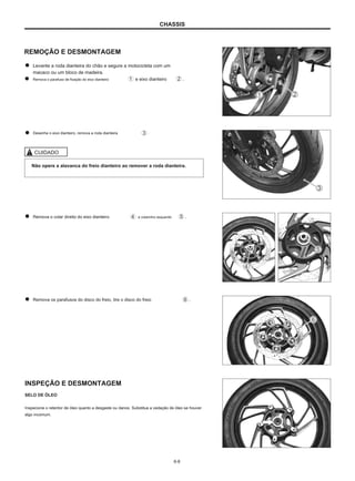 CHASSIS
REMOÇÃO E DESMONTAGEM
Levante a roda dianteira do chão e segure a motocicleta com um
macaco ou um bloco de madeira.
Remova o parafuso de fixação do eixo dianteiro e eixo dianteiro .
Desenhe o eixo dianteiro, remova a roda dianteira .
CUIDADO
Não opere a alavanca do freio dianteiro ao remover a roda dianteira.
Remova o colar direito do eixo dianteiro e colarinho esquerdo .
Remova os parafusos do disco do freio, tire o disco do freio .
INSPEÇÃO E DESMONTAGEM
SELO DE ÓLEO
Inspecione o retentor de óleo quanto a desgaste ou danos. Substitua a vedação de óleo se houver
algo incomum.
6-8
 