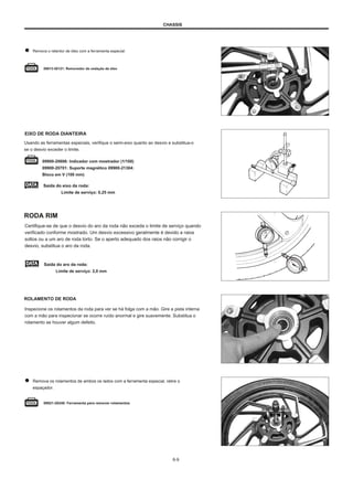 CHASSIS
Remova o retentor de óleo com a ferramenta especial.
09913-50121: Removedor de vedação de óleo
EIXO DE RODA DIANTEIRA
Usando as ferramentas especiais, verifique o semi-eixo quanto ao desvio e substitua-o
se o desvio exceder o limite.
09900-20606: Indicador com mostrador (1/100)
09900-20701: Suporte magnético 09900-21304:
Bloco em V (100 mm)
Saída do eixo da roda:
Limite de serviço: 0,25 mm
RODA RIM
Certifique-se de que o desvio do aro da roda não exceda o limite de serviço quando
verificado conforme mostrado. Um desvio excessivo geralmente é devido a raios
soltos ou a um aro de roda torto. Se o aperto adequado dos raios não corrigir o
desvio, substitua o aro da roda.
Saída do aro da roda:
Limite de serviço: 2,0 mm
ROLAMENTO DE RODA
Inspecione os rolamentos da roda para ver se há folga com a mão. Gire a pista interna
com a mão para inspecionar se ocorre ruído anormal e gire suavemente. Substitua o
rolamento se houver algum defeito.
Remova os rolamentos de ambos os lados com a ferramenta especial, retire o
espaçador.
09921-20240: Ferramenta para remover rolamentos
6-9
 
