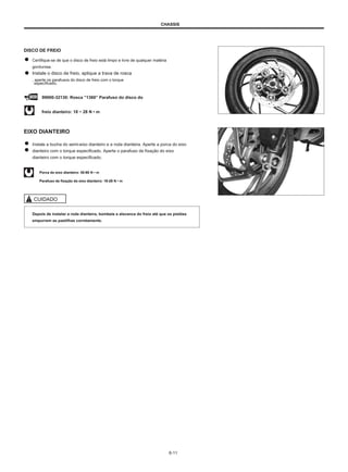 CHASSIS
DISCO DE FREIO
Certifique-se de que o disco de freio está limpo e livre de qualquer matéria
gordurosa.
Instale o disco de freio, aplique a trava de rosca
, aperte os parafusos do disco de freio com o torque
especificado,
99000-32130: Rosca ”1360” Parafuso do disco do
freio dianteiro: 18 ~ 28 N • m
EIXO DIANTEIRO
Instale a bucha do semi-eixo dianteiro e a roda dianteira. Aperte a porca do eixo
dianteiro com o torque especificado. Aperte o parafuso de fixação do eixo
dianteiro com o torque especificado.
Porca do eixo dianteiro: 50-80 N • m
Parafuso de fixação do eixo dianteiro: 18-28 N • m
CUIDADO
Depois de instalar a roda dianteira, bombeie a alavanca do freio até que os pistões
empurrem as pastilhas corretamente.
6-11
 