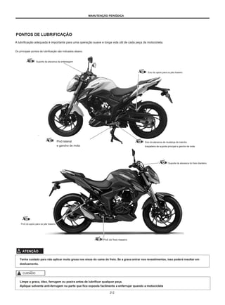 MANUTENÇÃO PERIÓDICA
PONTOS DE LUBRIFICAÇÃO
A lubrificação adequada é importante para uma operação suave e longa vida útil de cada peça da motocicleta.
Os principais pontos de lubrificação são indicados abaixo.
Suporte da alavanca da embreagem
Eixo do apoio para os pés traseiro
Pivô lateral
e gancho de mola
Eixo da alavanca de mudança de marcha
braçadeira de suporte principal e gancho de mola
Suporte da alavanca do freio dianteiro
Pivô do apoio para os pés traseiro
Pivô do freio traseiro
ATENÇÃO
Tenha cuidado para não aplicar muita graxa nos eixos do came do freio. Se a graxa entrar nos revestimentos, isso poderá resultar em
deslizamento.
CUIDADO
Limpe a graxa, óleo, ferrugem ou poeira antes de lubrificar qualquer peça.
Aplique solvente anti-ferrugem na parte que fica exposta facilmente a enferrujar quando a motocicleta
2-2
 