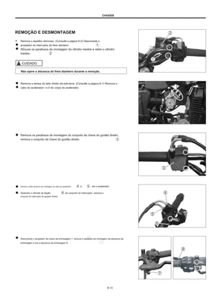 CHASSIS
REMOÇÃO E DESMONTAGEM
● Remova o espelho retrovisor. (Consulte a página 6-2) Desconecte o
acoplador do interruptor do freio dianteiro .
Afrouxe os parafusos de montagem do cilindro mestre e retire o cilindro
mestre.
CUIDADO
Não opere a alavanca do freio dianteiro durante a remoção.
Remova a tampa do lado direito da estrutura. (Consulte a página 6-1) Remova o
cabo do acelerador I e II do corpo do acelerador.
Remova os parafusos de montagem do conjunto da chave do guidão direito,
remova o conjunto da chave do guidão direito.
Afrouxe o cabo da porca de montagem do cabo do acelerador.
Desenhe o chicote de fiação do conjunto do interruptor, remova o
conjunto do interruptor do guiador direito.
e , tire o acelerador
Desconecte o acoplador da chave da embreagem 7, remova o parafuso de montagem da alavanca da
embreagem e tire a alavanca da embreagem 8.
6-13
 