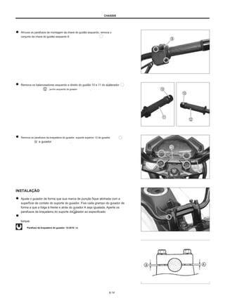 CHASSIS
Afrouxe os parafusos de montagem da chave do guidão esquerdo, remova o
conjunto da chave do guidão esquerdo 9.
Remova os balanceadores esquerdo e direito do guidão 10 e 11 do acelerador
, punho esquerdo do guiador .
Remova os parafusos da braçadeira do guiador, suporte superior 13 do guiador
e guiador .
INSTALAÇÃO
Ajuste o guiador de forma que sua marca de punção fique alinhada com a
superfície de contato do suporte do guiador. Fixe cada grampo do guiador de
forma a que a folga à frente e atrás do guiador A seja igualada. Aperte os
parafusos da braçadeira do suporte do guiador ao especificado
torque.
Parafuso da braçadeira do guiador: 12-20 N • m
6-14
 