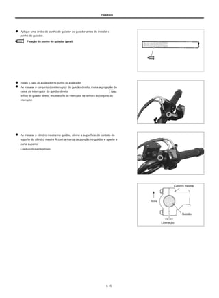 CHASSIS
Aplique uma união do punho do guiador ao guiador antes de instalar o
punho do guiador.
Vinculo Fixação do punho do guiador (geral)
Instale o cabo do acelerador no punho do acelerador.
Ao instalar o conjunto do interruptor do guidão direito, insira a projeção da
caixa do interruptor do guidão direito 1into
orifício do guiador direito, encaixe o fio do interruptor na ranhura do conjunto do
interruptor.
Ao instalar o cilindro mestre no guidão, alinhe a superfície de contato do
suporte do cilindro mestre A com a marca de punção no guidão e aperte a
parte superior
o parafuso do suporte primeiro.
Cilindro mestre
Acima
Guidão
Liberação
6-15
 