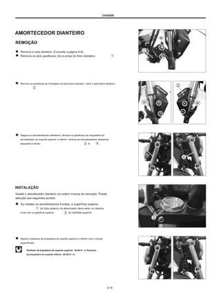 CHASSIS
AMORTECEDOR DIANTEIRO
REMOÇÃO
Remova a roda dianteira. (Consulte a página 6-8)
Remova os dois parafusos, tire a pinça do freio dianteiro.
Remova os parafusos de montagem do pára-lama dianteiro, retire o pára-lama dianteiro.
Segure os amortecedores dianteiros, afrouxe os parafusos da braçadeira do
amortecedor do suporte superior e inferior, remova os amortecedores dianteiros
esquerdo e direito e .
INSTALAÇÃO
Instale o amortecedor dianteiro na ordem inversa da remoção. Preste
atenção aos seguintes pontos:
Ao instalar os amortecedores frontais, a superfície superior
do tubo externo do absorvedor deve estar no mesmo
nível com a superfície superior do colchete superior.
Aperte o parafuso da braçadeira do suporte superior e inferior com o torque
especificado.
Parafuso da braçadeira do suporte superior: 18-28 N • m Parafuso
da braçadeira do suporte inferior: 25-35 N • m
6-16
 