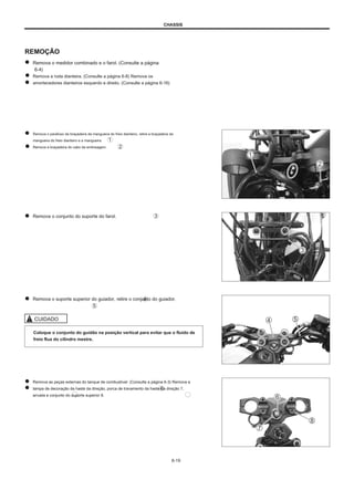 CHASSIS
REMOÇÃO
Remova o medidor combinado e o farol. (Consulte a página
6-4)
Remova a roda dianteira. (Consulte a página 6-8) Remova os
amortecedores dianteiros esquerdo e direito. (Consulte a página 6-16)
Remova o parafuso da braçadeira da mangueira do freio dianteiro, retire a braçadeira da
mangueira do freio dianteiro e a mangueira.
Remova a braçadeira do cabo da embreagem.
Remova o conjunto do suporte do farol.
Remova o suporte superior do guiador, retire o conjunto do guiador.
CUIDADO
Coloque o conjunto do guidão na posição vertical para evitar que o fluido de
freio flua do cilindro mestre.
Remova as peças externas do tanque de combustível. (Consulte a página 6-3) Remova a
tampa de decoração da haste da direção, porca de travamento da haste da direção 7,
arruela e conjunto do suporte superior 8.
6-19
 