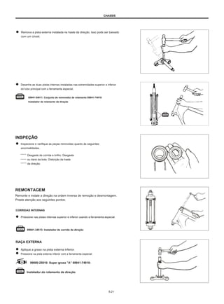 CHASSIS
Remova a pista externa instalada na haste da direção. Isso pode ser baixado
com um cinzel.
Desenhe as duas pistas internas instaladas nas extremidades superior e inferior
do tubo principal com a ferramenta especial.
09941-54911: Conjunto de removedor de rolamento 09941-74910:
Instalador de rolamento de direção
INSPEÇÃO
Inspecione e verifique as peças removidas quanto às seguintes
anormalidades.
Desgaste de corrida e brilho. Desgaste
ou dano da bola. Distorção da haste
da direção.
REMONTAGEM
Remonte e instale a direção na ordem inversa de remoção e desmontagem.
Preste atenção aos seguintes pontos:
CORRIDAS INTERNAS
Pressione nas pistas internas superior e inferior usando a ferramenta especial.
09941-34513: Instalador de corrida de direção
RAÇA EXTERNA
Aplique a graxa na pista externa inferior.
Pressione na pista externa inferior com a ferramenta especial.
99000-25010: Super graxa ”A” 09941-74910:
Instalador do rolamento de direção
6-21
 