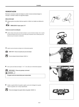 CHASSIS
REMONTAGEM
Remonte e remonte a haste de direção na ordem inversa da desmontagem e
remoção. e também realizar as seguintes etapas:
BOLA DE AÇO
Aplique graxa nas pistas internas superior e inferior ao instalar as esferas de
aço.
99000-25010: Super graxa ”A”
PORCA DA HASTE DE DIREÇÃO
Instale a tampa contra poeira da haste da direção e a porca da haste da direção. Gire o suporte
da haste da direção cerca de cinco ou seis vezes para a esquerda e para a direita para que as
esferas de aço se encaixem corretamente.
Aperte a porca da haste da direção com a ferramenta especial.
09940-14911: Chave de soquete para porca de direção
Porca da cabeça da haste da direção: 25-40 N • m
Gire a porca da haste da direção 1 / 4-1 / 2 de volta com a ferramenta especial.
退回 1/4 -1/2 圈
09910-60611: Chave de grampo universal
CUIDADO
O ajuste varia de motocicleta para motocicleta.
Instale o suporte inferior do guiador, aperte a porca de montagem do suporte
inferior do guiador com o torque especificado.
Porca de montagem do suporte inferior do guiador: 40-50 N • m
6-22
 