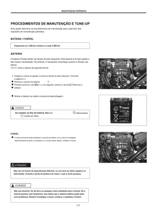 MANUTENÇÃO PERIÓDICA
PROCEDIMENTOS DE MANUTENÇÃO E TUNE-UP
Esta seção descreve os procedimentos de manutenção para cada item dos
requisitos de manutenção periódica.
BATERIA / FUSÍVEL
Inspecione os 1.000 km iniciais e a cada 3.000 km
BATERIA
A bateria é fixada dentro da tampa do lado esquerdo. Esta bateria é do tipo selada e
não requer manutenção. No entanto, é necessário recarregar quando a tensão cair
abaixo
12,5 V, retire a bateria da seguinte forma:
● Desligue a chave de ignição e remova a tampa do lado esquerdo. (Consulte
a página 6-1)
Remova o suporte da bateria .
Primeiro remova o terminal + e, em seguida, remova o terminal -. Remova a
bateria.
Monte a bateria na ordem inversa da desmontagem.
CUIDADO
Ao instalar os fios da bateria, fixe o e
chumbo por último.
liderar primeiro
FUSÍVEL
A caixa de fusíveis está localizada no suporte da bateria. Se o motor for desligado
repentinamente durante a condução ou o circuito estiver aberto, verifique o fusível.
ATENÇÃO
Não use um fusível de especificação diferente, ou isso terá um efeito negativo na
eletricidade, incêndio e perda de potência do motor, o que é muito perigoso.
CUIDADO
Não use alumínio, fio de ferro ou qualquer outro substituto para o fusível. Se o
fusível queimar com frequência, isso indica que o sistema elétrico pode estar
com problemas. Sempre investigue a causa, corrija-a e substitua o fusível.
2-3
 