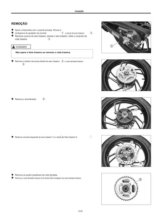 CHASSIS
REMOÇÃO
Apoie a motocicleta com o suporte principal. Afrouxe a
contraporca do ajustador da corrente e porca do eixo traseiro
Remova a porca do eixo traseiro, extraia o eixo traseiro, retire o conjunto da
roda traseira .
.
CUIDADO
Não opere o freio traseiro ao remover a roda traseira.
Remova o tambor da bucha direita do eixo traseiro. e roda dentada traseira
Remova o amortecedor .
Remova a bucha esquerda do eixo traseiro 7 e o disco do freio traseiro 8.
Remova os quatro parafusos da roda dentada.
Remova a roda dentada traseira 9 do tambor de montagem da roda dentada traseira.
6-25
 