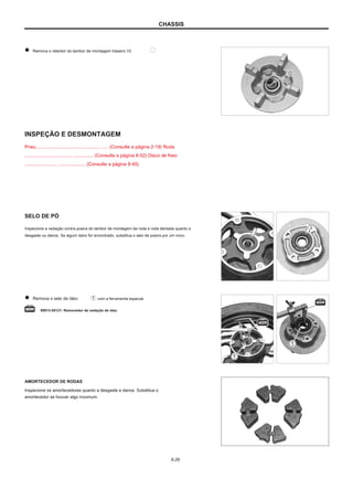 CHASSIS
Remova o retentor do tambor de montagem traseiro 10.
INSPEÇÃO E DESMONTAGEM
Pneu................................................. ..... (Consulte a página 2-19) Roda
.................................... ............... (Consulte a página 6-52) Disco de freio
......................... .................... (Consulte a página 6-45)
SELO DE PÓ
Inspecione a vedação contra poeira do tambor de montagem da roda e roda dentada quanto a
desgaste ou danos. Se algum dano for encontrado, substitua o selo de poeira por um novo.
Remova o selo de óleo com a ferramenta especial.
09913-50121: Removedor de vedação de óleo
AMORTECEDOR DE RODAS
Inspecione os amortecedores quanto a desgaste e danos. Substitua o
amortecedor se houver algo incomum.
6-26
 