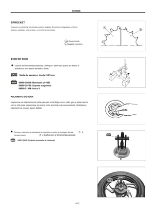 CHASSIS
SPROCKET
Inspecione os dentes da roda dentada quanto a desgaste. Se estiverem desgastados conforme
ilustrado, substitua a roda dentada e a corrente de transmissão.
UMA Roupa normal
B Desgaste excessivo
EIXO DE EIXO
Usando as ferramentas especiais, verifique o semi-eixo quanto ao desvio e
substitua-o se o desvio exceder o limite.
Saída do semieixo: Limite: 0,25 mm
09900-20606: Mostrador (1/100)
09900-20701: Suporte magnético
09900-21304: bloco V
ROLAMENTO DE RODA
Inspecione os rolamentos da roda para ver se há folga com a mão, gire a pista interna
com a mão para inspecionar se ocorre ruído anormal e gira suavemente. Substitua o
rolamento se houver algum defeito.
Remova o rolamento da roda traseira do rolamento do tambor de montagem da roda
dentada traseira e bucha com a ferramenta especial.
e
09921-20240: Conjunto removedor de rolamento
6-27
 