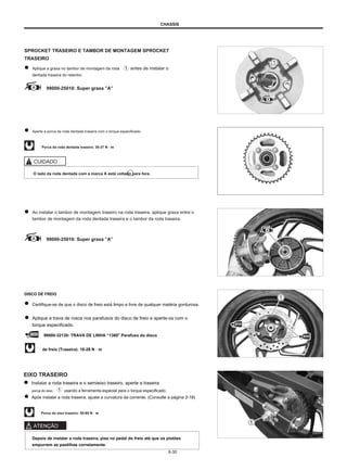 CHASSIS
SPROCKET TRASEIRO E TAMBOR DE MONTAGEM SPROCKET
TRASEIRO
Aplique a graxa no tambor de montagem da roda
dentada traseira do retentor.
antes de instalar o
99000-25010: Super graxa ”A”
Aperte a porca da roda dentada traseira com o torque especificado.
Porca da roda dentada traseira: 30-37 N · m
CUIDADO
O lado da roda dentada com a marca A está voltado para fora.
Ao instalar o tambor de montagem traseiro na roda traseira, aplique graxa entre o
tambor de montagem da roda dentada traseira e o tambor da roda traseira.
99000-25010: Super graxa ”A”
DISCO DE FREIO
Certifique-se de que o disco de freio está limpo e livre de qualquer matéria gordurosa.
Aplique a trava de rosca nos parafusos do disco de freio e aperte-os com o
torque especificado.
99000-32130: TRAVA DE LINHA “1360" Parafuso do disco
de freio (Traseira): 18-28 N · m
EIXO TRASEIRO
Instalar a roda traseira e o semieixo traseiro, aperte a traseira
porca do eixo usando a ferramenta especial para o torque especificado.
Após instalar a roda traseira, ajuste a curvatura da corrente. (Consulte a página 2-18)
Porca do eixo traseiro: 50-80 N · m
ATENÇÃO
Depois de instalar a roda traseira, pise no pedal do freio até que os pistões
empurrem as pastilhas corretamente.
6-30
 