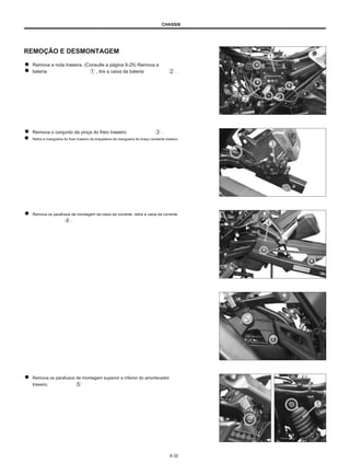 CHASSIS
REMOÇÃO E DESMONTAGEM
Remova a roda traseira. (Consulte a página 6-25) Remova a
bateria , tire a caixa da bateria .
Remova o conjunto da pinça do freio traseiro
Retire a mangueira do freio traseiro da braçadeira da mangueira do braço oscilante traseiro.
.
Remova os parafusos de montagem da caixa da corrente, retire a caixa da corrente
.
Remova os parafusos de montagem superior e inferior do amortecedor
traseiro.
6-32
 