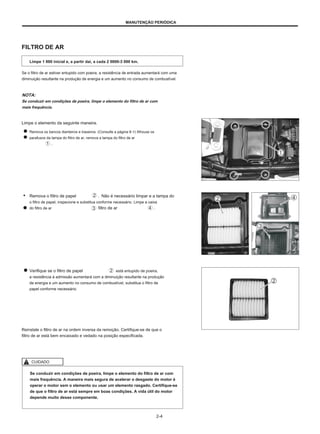 MANUTENÇÃO PERIÓDICA
FILTRO DE AR
Limpe 1 000 inicial e, a partir daí, a cada 2 0000-3 000 km.
Se o filtro de ar estiver entupido com poeira, a resistência de entrada aumentará com uma
diminuição resultante na produção de energia e um aumento no consumo de combustível.
NOTA:
Se conduzir em condições de poeira, limpe o elemento do filtro de ar com
mais frequência.
Limpe o elemento da seguinte maneira.
Remova os bancos dianteiros e traseiros. (Consulte a página 6-1) Afrouxe os
parafusos da tampa do filtro de ar, remova a tampa do filtro de ar
.
● Remova o filtro de papel
o filtro de papel, inspecione e substitua conforme necessário. Limpe a caixa
do filtro de ar
. Não é necessário limpar e a tampa do
filtro de ar .
Verifique se o filtro de papel
a resistência à admissão aumentará com a diminuição resultante na produção
de energia e um aumento no consumo de combustível, substitua o filtro de
papel conforme necessário.
está entupido de poeira,
Reinstale o filtro de ar na ordem inversa da remoção. Certifique-se de que o
filtro de ar está bem encaixado e vedado na posição especificada.
CUIDADO
Se conduzir em condições de poeira, limpe o elemento do filtro de ar com
mais frequência. A maneira mais segura de acelerar o desgaste do motor é
operar o motor sem o elemento ou usar um elemento rasgado. Certifique-se
de que o filtro de ar está sempre em boas condições. A vida útil do motor
depende muito desse componente.
2-4
 