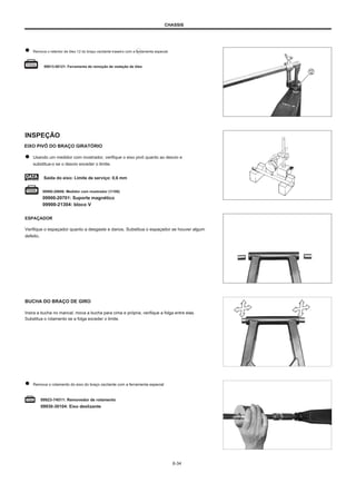 CHASSIS
Remova o retentor de óleo 12 do braço oscilante traseiro com a ferramenta especial.
09913-50121: Ferramenta de remoção de vedação de óleo
INSPEÇÃO
EIXO PIVÔ DO BRAÇO GIRATÓRIO
Usando um medidor com mostrador, verifique o eixo pivô quanto ao desvio e
substitua-o se o desvio exceder o limite.
Saída do eixo: Limite de serviço: 0,6 mm
09900-20606: Medidor com mostrador (1/100)
09900-20701: Suporte magnético
09900-21304: bloco V
ESPAÇADOR
Verifique o espaçador quanto a desgaste e danos. Substitua o espaçador se houver algum
defeito.
BUCHA DO BRAÇO DE GIRO
Insira a bucha no mancal, mova a bucha para cima e própria, verifique a folga entre elas.
Substitua o rolamento se a folga exceder o limite.
Remova o rolamento do eixo do braço oscilante com a ferramenta especial
09923-74511: Removedor de rolamento
09930-30104: Eixo deslizante
6-34
 