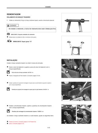 CHASSIS
REMONTAGEM
ROLAMENTO DO BRAÇO TRASEIRO
● Instale os rolamentos à força no braço oscilante traseiro usando a ferramenta especial.
CUIDADO
Ao instalar o rolamento, a marca do rolamento deve estar voltada para fora.
09914-34513: Conjunto instalador de rolamento
Aplique graxa na vedação de óleo e na tampa contra poeira.
99000-25010: Super graxa ”A”
INSTALAÇÃO
Instale o braço oscilante traseiro na ordem inversa da remoção.
Insira o eixo do balancim e aperte a porca do eixo do balancim com o
torque especificado.
Porca do eixo do braço oscilante: 45-70 N · m
Passe a mangueira do freio traseiro. (Consulte a página 10-24)
Instale o parafuso do suporte de montagem do apoio para os pés dianteiro esquerdo e aperte-o
com o torque especificado.
Parafuso do suporte de montagem do apoio para os pés dianteiro: 45-55 N · m
Instale o amortecedor traseiro, aperte o parafuso do amortecedor traseiro
com o torque especificado.
Parafuso de montagem do amortecedor traseiro: 70-80 N · m
Ao instalar o braço oscilante traseiro e a roda traseira, ajuste os seguintes itens:
Flexão da corrente. (Consulte a página 2-18) Pressão dos
pneus. (Consulte a página 2-23)
6-35
 