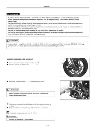 CHASSIS
W
WA
AR
RN
NIIN
NG
G
O sistema de freio desta motocicleta é preenchido com fluido de freio Suzuki. Não use ou misture diferentes tipos de
fluido, como fluido à base de silicone e à base de petróleo para recarregar o sistema, caso contrário, poderão ocorrer
danos graves.
Não use nenhum fluido de freio retirado de recipientes velhos, usados ou não lacrados. Nunca reutilize o fluido de freio que sobrou
da última manutenção e armazenado por longos períodos.
Ao armazenar o fluido de freio, feche o recipiente completamente e mantenha-o longe do alcance das crianças. Ao reabastecer o fluido de
freio, tome cuidado para não colocar poeira no fluido.
Ao lavar os componentes do freio, use fluido de freio novo. Nunca use solvente de limpeza.
Um disco de freio ou pastilha de freio contaminados reduzem o desempenho de frenagem. Descarte as pastilhas contaminadas e limpe o
disco com limpador de freio de alta qualidade ou detergente neutro.
C
CA
AU
UT
TIIO
EM
N
Limpe imediata e completamente todo o contato do fluido de freio com qualquer parte da motocicleta. O fluido de freio reage
quimicamente com tintas, plásticos e materiais de borracha, etc., e os danifica gravemente.
SUBSTITUIÇÃO DO PAD DE FREIO
Afrouxe os parafusos de montagem da pinça de freio. Afrouxe os
parafusos de montagem das pastilhas de freio.
Remova as pastilhas de freio. e substituí-los por novos
Substitua as pastilhas de freio como um conjunto, caso contrário, o desempenho de
frenagem será adversamente afetado.
Remonte as novas pastilhas de freio e pinça de freio na ordem inversa da
remoção.
Aperte os parafusos de montagem da pinça de freio com o torque especificado.
Parafuso de montagem da pinça de freio: 18 ~ 28 N • m
CUIDADO
Empurre os pistões até a pinça do freio.
6-37
 
